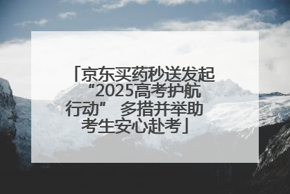 京东买药秒送发起“2025高考护航行动” 多措并举助考生安心赴考