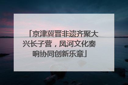 京津冀晋非遗齐聚大兴长子营，凤河文化奏响协同创新乐章