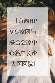 京湘HPV专家团与联合会诊中心落户长沙大医医院