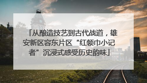 从酿造技艺到古代战道，雄安新区容东片区“红领巾小记者”沉浸式感受历史韵味