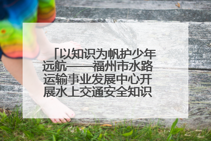 以知识为帆护少年远航——福州市水路运输事业发展中心开展水上交通安全知识进校园活动