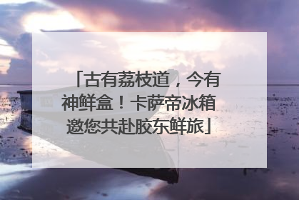 古有荔枝道，今有神鲜盒！卡萨帝冰箱邀您共赴胶东鲜旅