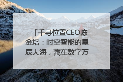 千寻位置CEO陈金培：时空智能的星辰大海，藏在数字万象与人间烟火中