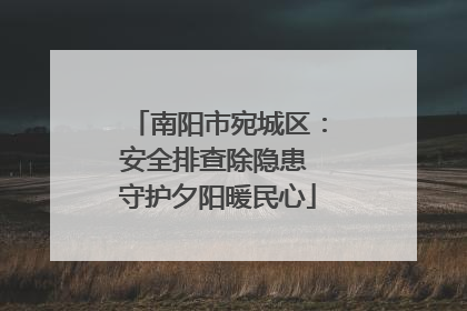 南阳市宛城区：安全排查除隐患 守护夕阳暖民心