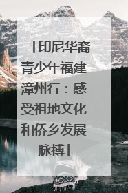 印尼华裔青少年福建漳州行：感受祖地文化和侨乡发展脉搏