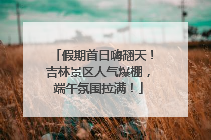 假期首日嗨翻天！吉林景区人气爆棚，端午氛围拉满！