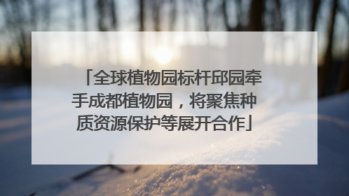 全球植物园标杆邱园牵手成都植物园，将聚焦种质资源保护等展开合作