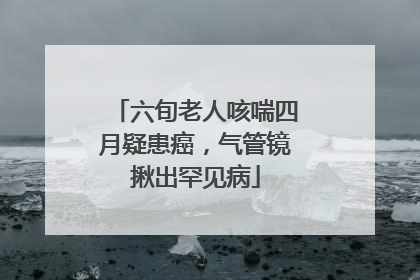 六旬老人咳喘四月疑患癌，气管镜揪出罕见病