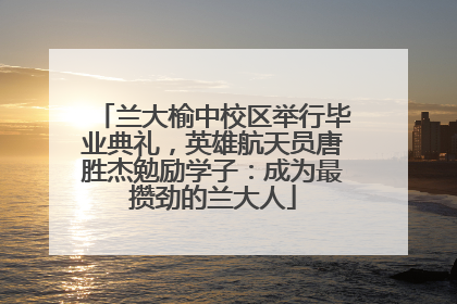 兰大榆中校区举行毕业典礼，英雄航天员唐胜杰勉励学子：成为最攒劲的兰大人