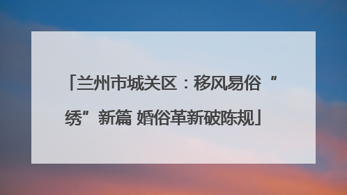 兰州市城关区：移风易俗“绣”新篇 婚俗革新破陈规