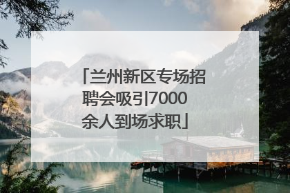 兰州新区专场招聘会吸引7000余人到场求职