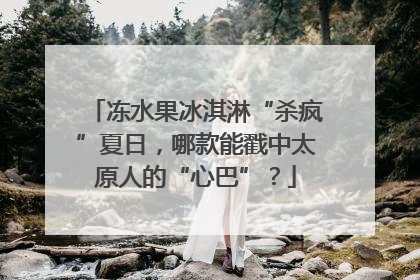 冻水果冰淇淋“杀疯”夏日，哪款能戳中太原人的“心巴”？