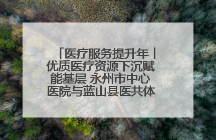医疗服务提升年丨优质医疗资源下沉赋能基层 永州市中心医院与蓝山县医共体总院共筑健康屏障