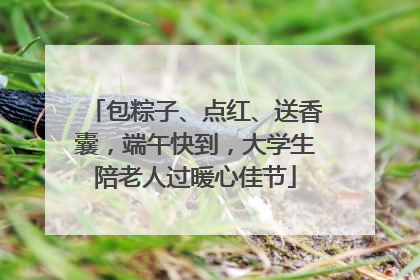 包粽子、点红、送香囊，端午快到，大学生陪老人过暖心佳节