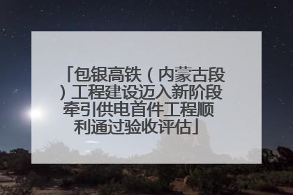 包银高铁（内蒙古段）工程建设迈入新阶段 牵引供电首件工程顺利通过验收评估