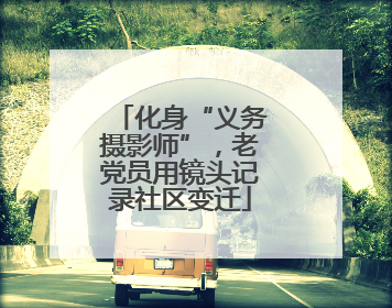 化身“义务摄影师”，老党员用镜头记录社区变迁