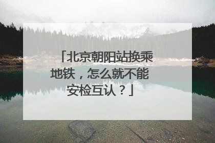 北京朝阳站换乘地铁，怎么就不能安检互认？