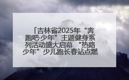吉林省2025年“奔跑吧·少年”主题健身系列活动盛大启幕 “热路少年”少儿跑长春站点燃少年运动热情