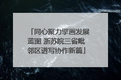 同心聚力擘画发展蓝图 浙苏皖三省毗邻区谱写协作新篇