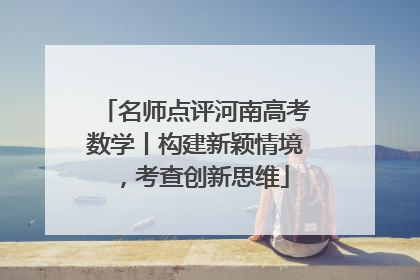 名师点评河南高考数学丨构建新颖情境，考查创新思维