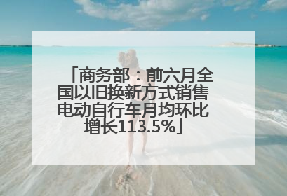 商务部：前六月全国以旧换新方式销售电动自行车月均环比增长113.5%