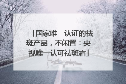 国家唯一认证的祛斑产品，不闲置：央视唯一认可祛斑霜