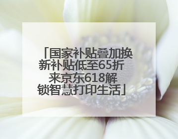 国家补贴叠加换新补贴低至65折 来京东618解锁智慧打印生活