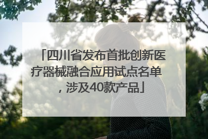 四川省发布首批创新医疗器械融合应用试点名单，涉及40款产品