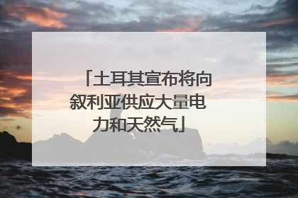 土耳其宣布将向叙利亚供应大量电力和天然气