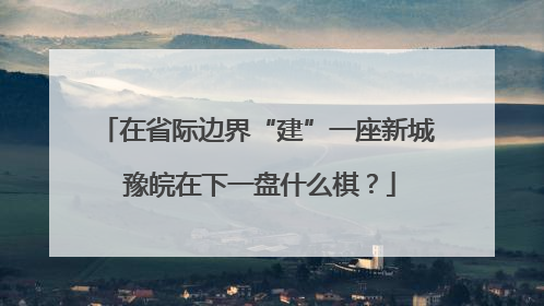 在省际边界“建”一座新城 豫皖在下一盘什么棋？