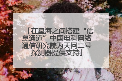 在星海之间搭建“信息通道”中国电科网络通信研究院为天问二号探测器提供支持