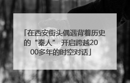 在西安街头偶遇背着历史的“秦人” 开启跨越2000多年的时空对话
