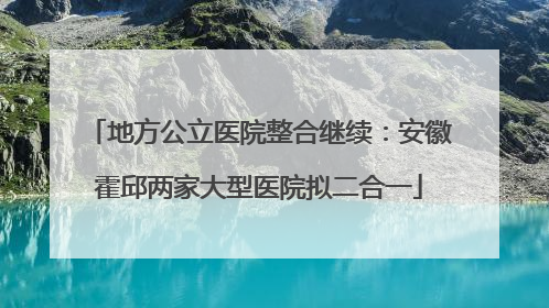 地方公立医院整合继续：安徽霍邱两家大型医院拟二合一