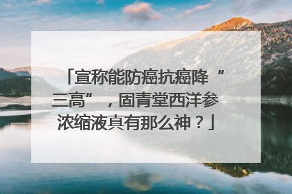 宣称能防癌抗癌降“三高”，固青堂西洋参浓缩液真有那么神？