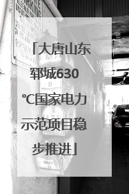 大唐山东郓城630℃国家电力示范项目稳步推进