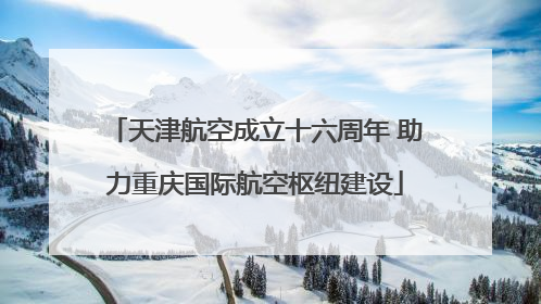 天津航空成立十六周年 助力重庆国际航空枢纽建设