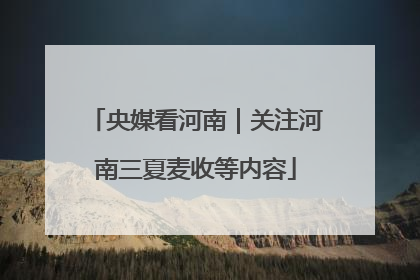 央媒看河南｜关注河南三夏麦收等内容
