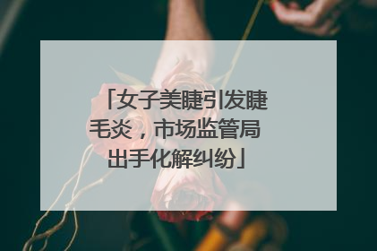 女子美睫引发睫毛炎，市场监管局出手化解纠纷