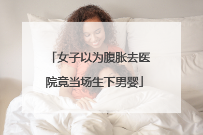 女子以为腹胀去医院竟当场生下男婴