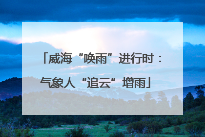 威海“唤雨”进行时：气象人“追云”增雨