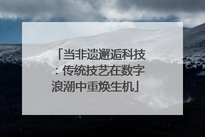 当非遗邂逅科技：传统技艺在数字浪潮中重焕生机