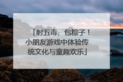 射五毒、包粽子！小朋友游戏中体验传统文化与童趣欢乐