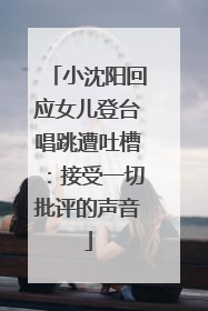 小沈阳回应女儿登台唱跳遭吐槽：接受一切批评的声音