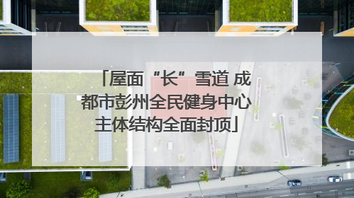屋面“长”雪道 成都市彭州全民健身中心主体结构全面封顶