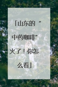 山东的“中药咖啡”火了！你怎么看
