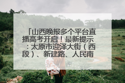 山西晚报多个平台直播高考开启！最新提示：太原市迎泽大街（西段）、新建路、人民南路高考期间增开路口