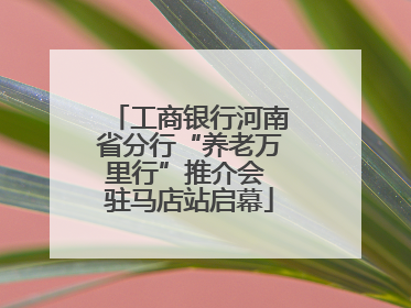 工商银行河南省分行“养老万里行”推介会 驻马店站启幕