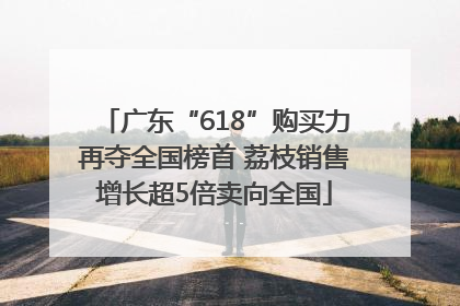 广东“618”购买力再夺全国榜首 荔枝销售增长超5倍卖向全国
