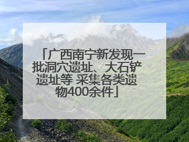 广西南宁新发现一批洞穴遗址、大石铲遗址等 采集各类遗物400余件