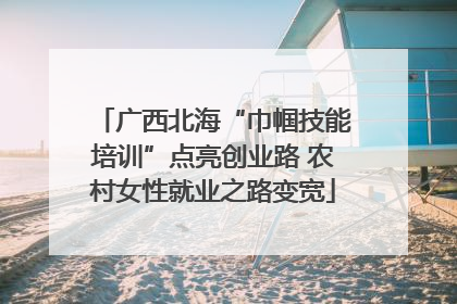 广西北海“巾帼技能培训”点亮创业路 农村女性就业之路变宽